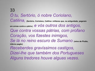 33
Ó tu, Sertório, ó nobre Coriolano,
Catilina, (Sertório, Coriolano, Catilina: militares que, na antiguidade, pegaram
em armas contra a pátria.) e vós outros dos antigos,

Que contra vossas pátrias, com profano
Coração, vos fizestes inimigos,
Se lá no reino escuro de Sumano (reino de Plutão,
inferno pagão)

Receberdes gravíssimos castigos,
Dizei-lhe que também dos Portugueses
Alguns tredores houve alguas vezes.
 