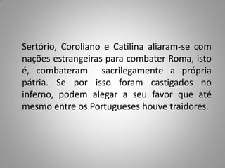 Sertório, Coroliano e Catilina aliaram-se com
nações estrangeiras para combater Roma, isto
é, combateram sacrilegamente a própria
pátria. Se por isso foram castigados no
inferno, podem alegar a seu favor que até
mesmo entre os Portugueses houve traidores.
 