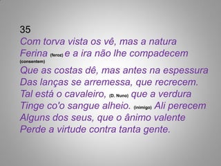 35
Com torva vista os vê, mas a natura
Ferina (feroz) e a ira não lhe compadecem
(consentem)

Que as costas dê, mas antes na espessura
Das lanças se arremessa, que recrecem.
Tal está o cavaleiro, (D. Nuno) que a verdura
Tinge co'o sangue alheio. (inimigo) Ali perecem
Alguns dos seus, que o ânimo valente
Perde a virtude contra tanta gente.
 