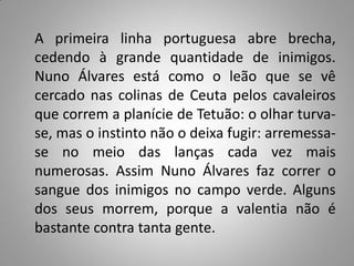 A primeira linha portuguesa abre brecha,
cedendo à grande quantidade de inimigos.
Nuno Álvares está como o leão que se vê
cercado nas colinas de Ceuta pelos cavaleiros
que correm a planície de Tetuão: o olhar turva-
se, mas o instinto não o deixa fugir: arremessa-
se no meio das lanças cada vez mais
numerosas. Assim Nuno Álvares faz correr o
sangue dos inimigos no campo verde. Alguns
dos seus morrem, porque a valentia não é
bastante contra tanta gente.
 