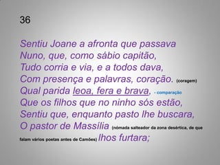36

Sentiu Joane a afronta que passava
Nuno, que, como sábio capitão,
Tudo corria e via, e a todos dava,
Com presença e palavras, coração. (coragem)
Qual parida leoa, fera e brava, - comparação
Que os filhos que no ninho sós estão,
Sentiu que, enquanto pasto lhe buscara,
O pastor de Massília (nómada salteador da zona desértica, de que
falam vários poetas antes de Camões) lhos furtara;
 