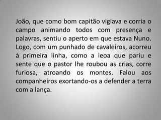 João, que como bom capitão vigiava e corria o
campo animando todos com presença e
palavras, sentiu o aperto em que estava Nuno.
Logo, com um punhado de cavaleiros, acorreu
à primeira linha, como a leoa que pariu e
sente que o pastor lhe roubou as crias, corre
furiosa, atroando os montes. Falou aos
companheiros exortando-os a defender a terra
com a lança.
 