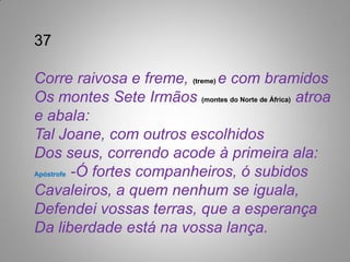 37

Corre raivosa e freme, (treme) e com bramidos
Os montes Sete Irmãos (montes do Norte de África) atroa
e abala:
Tal Joane, com outros escolhidos
Dos seus, correndo acode à primeira ala:
Apóstrofe -Ó fortes companheiros, ó subidos

Cavaleiros, a quem nenhum se iguala,
Defendei vossas terras, que a esperança
Da liberdade está na vossa lança.
 