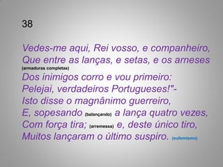 38

Vedes-me aqui, Rei vosso, e companheiro,
Que entre as lanças, e setas, e os arneses
(armaduras completas)

Dos inimigos corro e vou primeiro:
Pelejai, verdadeiros Portugueses!"-
Isto disse o magnânimo guerreiro,
E, sopesando (balançando) a lança quatro vezes,
Com força tira; (arremessa) e, deste único tiro,
Muitos lançaram o último suspiro. (eufemismo)
 