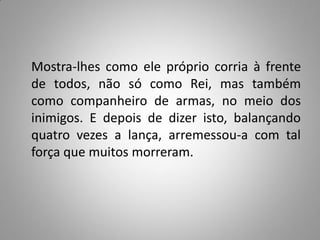 Mostra-lhes como ele próprio corria à frente
de todos, não só como Rei, mas também
como companheiro de armas, no meio dos
inimigos. E depois de dizer isto, balançando
quatro vezes a lança, arremessou-a com tal
força que muitos morreram.
 