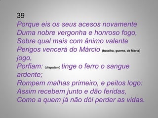 39
Porque eis os seus acesos novamente
Duma nobre vergonha e honroso fogo,
Sobre qual mais com ânimo valente
Perigos vencerá do Márcio (batalha, guerra, de Marte)
jogo,
Porfiam: (disputam) tinge o ferro o sangue
ardente;
Rompem malhas primeiro, e peitos logo:
Assim recebem junto e dão feridas,
Como a quem já não dói perder as vidas.
 