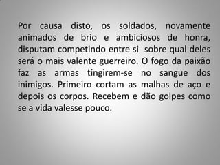 Por causa disto, os soldados, novamente
animados de brio e ambiciosos de honra,
disputam competindo entre si sobre qual deles
será o mais valente guerreiro. O fogo da paixão
faz as armas tingirem-se no sangue dos
inimigos. Primeiro cortam as malhas de aço e
depois os corpos. Recebem e dão golpes como
se a vida valesse pouco.
 