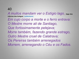 40
A muitos mandam ver o Estígio lago, (lago dos
infernos dos Antigos) (eufemismo)

Em cujo corpo a morte e o ferro entrava:
O Mestre morre ali de Santiago,
Que fortissimamente pelejava;
Morre também, fazendo grande estrago,
Outro Mestre cruel de Calatrava;
Os Pereiras também arrenegados
Morrem, arrenegando o Céu e os Fados.
 