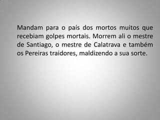 Mandam para o país dos mortos muitos que
recebiam golpes mortais. Morrem ali o mestre
de Santiago, o mestre de Calatrava e também
os Pereiras traidores, maldizendo a sua sorte.
 