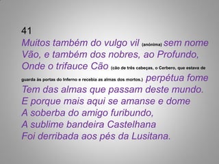 41
Muitos também do vulgo vil (anónima) sem nome
Vão, e também dos nobres, ao Profundo,
Onde o trifauce Cão (cão de três cabeças, o Cerbero, que estava de
guarda às portas do Inferno e recebia as almas dos mortos.) perpétua fome

Tem das almas que passam deste mundo.
E porque mais aqui se amanse e dome
A soberba do amigo furibundo,
A sublime bandeira Castelhana
Foi derribada aos pés da Lusitana.
 