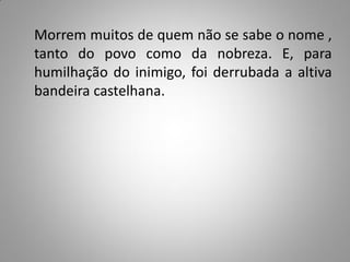 Morrem muitos de quem não se sabe o nome ,
tanto do povo como da nobreza. E, para
humilhação do inimigo, foi derrubada a altiva
bandeira castelhana.
 