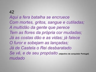 42
Aqui a fera batalha se encruece
Com mortes, gritos, sangue e cutiladas;
A multidão da gente que perece
Tem as flores da própria cor mudadas;
Já as costas dão e as vidas; já falece
O furor e sobejam as lançadas;
Já de Castela o Rei desbaratado
Se vê, e de seu propósito (objectivo de conquistar Portugal)
mudado
 