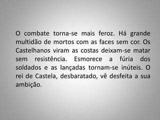 O combate torna-se mais feroz. Há grande
multidão de mortos com as faces sem cor. Os
Castelhanos viram as costas deixam-se matar
sem resistência. Esmorece a fúria dos
soldados e as lançadas tornam-se inúteis. O
rei de Castela, desbaratado, vê desfeita a sua
ambição.
 