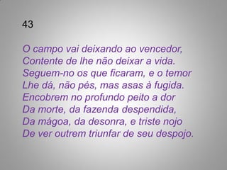 43

O campo vai deixando ao vencedor,
Contente de lhe não deixar a vida.
Seguem-no os que ficaram, e o temor
Lhe dá, não pés, mas asas à fugida.
Encobrem no profundo peito a dor
Da morte, da fazenda despendida,
Da mágoa, da desonra, e triste nojo
De ver outrem triunfar de seu despojo.
 