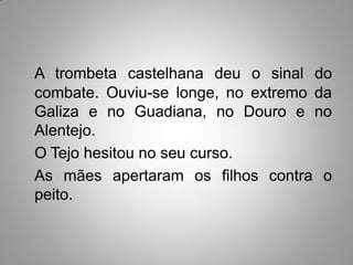 A trombeta castelhana deu o sinal do
combate. Ouviu-se longe, no extremo da
Galiza e no Guadiana, no Douro e no
Alentejo.
O Tejo hesitou no seu curso.
As mães apertaram os filhos contra o
peito.
 