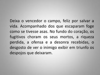 Deixa o vencedor o campo, feliz por salvar a
vida. Acompanhado dos que escaparam foge
como se tivesse asas. No fundo do coração, os
fugitivos choram os seus mortos, a riqueza
perdida, a ofensa e a desonra recebidas, o
desgosto de ver o inimigo exibir em triunfo os
despojos que deixaram.
 