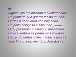 44
Alguns vão maldizendo e blasfemando
Do primeiro que guerra fez no mundo;
Outros a sede dura vão culpando
Do peito cobiçoso e sitibundo, (ambicioso)
Que, por tomar o alheio, o miserando
Povo aventura às penas do Profundo,
Deixando tantas mães, tantas esposas
Sem filhos, sem maridos, desditosas.
 