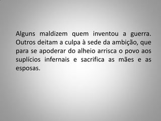 Alguns maldizem quem inventou a guerra.
Outros deitam a culpa à sede da ambição, que
para se apoderar do alheio arrisca o povo aos
suplícios infernais e sacrifica as mães e as
esposas.
 
