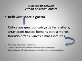 DESFECHO DA BATALHA
                          VITÓRIA DOS PORTUGUESES

• Reflexões sobre a guerra

    Crítica aos que, por cobiça da terra alheia,
    arrastaram muitos homens para a morte,
    fazendo órfãos, viúvas e mães infelizes.

•   Alguns vão maldizendo e blasfemando
•   Outros a sede dura vão culpando/ Do peito cobiçoso e sitibundo…
•   Deixando tantas mães, tantas esposas,/ Sem filhos, sem maridos, desditosas
 