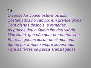 45
O vencedor Joane esteve os dias
Costumados no campo, em grande glória;
Com ofertas despois, e romarias,
As graças deu a Quem lhe deu vitória.
Mas Nuno, que não quer por outras vias
Entre as gentes deixar de si memória
Senão por armas sempre soberanas,
Para as terras se passa Transtaganas.
 