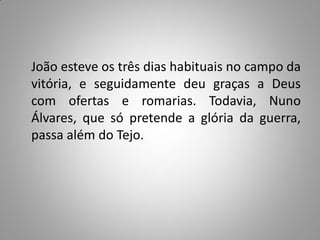 João esteve os três dias habituais no campo da
vitória, e seguidamente deu graças a Deus
com ofertas e romarias. Todavia, Nuno
Álvares, que só pretende a glória da guerra,
passa além do Tejo.
 