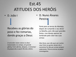 Est.45
           ATITUDES DOS HERÓIS
• D. João I                                    • D. Nuno Álvares
                                                 Pereira

                                                 Parte para as terras do Alentejo,
  Recebeu as glórias do                          depois de cumprido o seu dever
                                                 na Batalha, pois não quer grandes
  povo e fez romarias,                           festas, mas deseja apenas ser
  dando graças a Deus:                           lembrado pelo valor das suas
                                                 armas:

  O vencedor Joane esteve os dias/               Mas Nuno, que não quer por outras
  Costumados no campo, em grande                 vias/ Entre as gentes deixar de si
  glória;/ Com ofertas, despois, e romarias/     memória/ Se não por armas sempre
  As graças deu a quem lhe deu vitória.          soberanas,/ Pera as terras se passa
                                                 transtaganas.
 