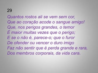 29
Quantos rostos ali se vem sem cor,
Que ao coração acode o sangue amigo!
Que, nos perigos grandes, o temor
É maior muitas vezes que o perigo;
E se o não é, parece-o; que o furor
De ofender ou vencer o duro imigo
Faz não sentir que é perda grande e rara,
Dos membros corporais, da vida cara.
 