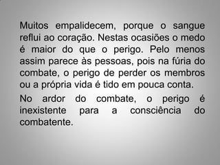 Muitos empalidecem, porque o sangue
reflui ao coração. Nestas ocasiões o medo
é maior do que o perigo. Pelo menos
assim parece às pessoas, pois na fúria do
combate, o perigo de perder os membros
ou a própria vida é tido em pouca conta.
No ardor do combate, o perigo é
inexistente para a consciência do
combatente.
 