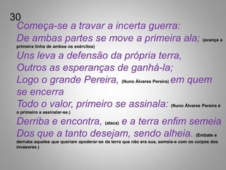 30
 Começa-se a travar a incerta guerra:
 De ambas partes se move a primeira ala; (avança a
 primeira linha de ambos os exércitos)

 Uns leva a defensão da própria terra,
 Outros as esperanças de ganhá-la;
 Logo o grande Pereira, (Nuno Álvares Pereira) em quem
 se encerra
 Todo o valor, primeiro se assinala: (Nuno Álvares Pereira é
 o primeiro a assinalar-se.)

 Derriba e encontra, (ataca) e a terra enfim semeia
 Dos que a tanto desejam, sendo alheia. (Embate e
 derruba aqueles que queriam apoderar-se da terra que não era sua, semeia-a com os corpos dos
 invasores.)
 
