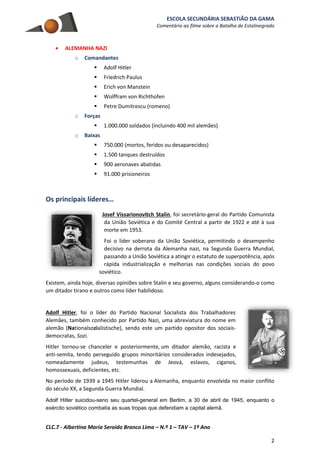 ESCOLA SECUNDÁRIA SEBASTIÃO DA GAMA
Comentário ao filme sobre a Batalha de Estalinegrado
CLC.7 - Albertina Maria Seroido Branco Lima – N.º 1 – TAV – 1º Ano
2
 ALEMANHA NAZI
o Comandantes
 Adolf Hitler
 Friedrich Paulus
 Erich von Manstein
 Wolffram von Richthofen
 Petre Dumitrescu (romeno)
o Forças
 1.000.000 soldados (incluindo 400 mil alemães)
o Baixas
 750.000 (mortos, feridos ou desaparecidos)
 1.500 tanques destruídos
 900 aeronaves abatidas
 91.000 prisioneiros
Os principais líderes…
Josef Vissarionovitch Stalin, foi secretário-geral do Partido Comunista
da União Soviética e do Comité Central a partir de 1922 e até à sua
morte em 1953.
Foi o líder soberano da União Soviética, permitindo o desempenho
decisivo na derrota da Alemanha nazi, na Segunda Guerra Mundial,
passando a União Soviética a atingir o estatuto de superpotência, após
rápida industrialização e melhorias nas condições sociais do povo
soviético.
Existem, ainda hoje, diversas opiniões sobre Stalin e seu governo, alguns considerando-o como
um ditador tirano e outros como líder habilidoso.
Adolf Hitler, foi o líder do Partido Nacional Socialista dos Trabalhadores
Alemães, também conhecido por Partido Nazi, uma abreviatura do nome em
alemão (Nationalsozialistische), sendo este um partido opositor dos sociais-
democratas, Sozi.
Hitler tornou-se chanceler e posteriormente, um ditador alemão, racista e
anti-semita, tendo perseguido grupos minoritários considerados indesejados,
nomeadamente judeus, testemunhas de Jeová, eslavos, ciganos,
homossexuais, deficientes, etc.
No período de 1939 a 1945 Hitler liderou a Alemanha, enquanto envolvida no maior conflito
do século XX, a Segunda Guerra Mundial.
Adolf Hitler suicidou-seno seu quartel-general em Berlim, a 30 de abril de 1945, enquanto o
exército soviético combatia as suas tropas que defendiam a capital alemã.
 
