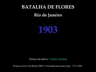 BATALHA DE FLORES Rio de Janeiro 1903 Textos em  itálico:  Charles Dunlop Pesquisa e texto: Cau Barata (2003) - Formatação para arquivo pps – 27.11.2008 
