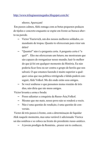 http://www.trilogiaosrenegados.blogspot.com.br/
nhores. Apareçam!
Em passos calmos, Alek esmaga com as botas pequenos pedaços
de tijolos e concreto enquanto se expõe em frente ao buraco aber-
to na parede.
– Victor Yiurievich, um dos nossos melhores soldados, co-
mandante de tropas. Quanto te ofereceram para virar um
deles?
– “Quanto?” não é a pergunta certa. A pergunta certa é “o
quê?” . Eles me ofereceram um futuro, me mostraram que
são capazes de reorganizar nosso mundo, fazê-lo melhor
do que já foi em qualquer momento da História. Eu não
poderia ficar fora ou ser contra o grupo de heróis que nos
salvará. O que estamos fazendo é muito superior a qual-
quer coisa que sua política retrógrada e falida poderá con-
seguir, Alek Volkof. Me diz onde estão seus amigos.
– Se você soubesse o que passamos numa reunião de três
dias, não diria que são meus amigos.
Victor levanta a arma e brada:
– Posso adiantar a conquista da Russo-Ásia,Volkof.
– Mesmo que me mate, nosso povo não se renderá a vocês.
– Não é uma questão de rendição, é uma questão de con-
versão.
Victor dá três passos à frente, com a determinação de liquidar
Alek naquele momento, mas uma variável é adicionada: Viorica
sai das sombras e se coloca na frente do presidente russo-asiático.
– A jovem prodígio da Romênia... prazer em te conhecer,
 