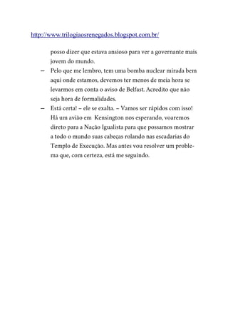 http://www.trilogiaosrenegados.blogspot.com.br/
posso dizer que estava ansioso para ver a governante mais
jovem do mundo.
– Pelo que me lembro, tem uma bomba nuclear mirada bem
aqui onde estamos, devemos ter menos de meia hora se
levarmos em conta o aviso de Belfast. Acredito que não
seja hora de formalidades.
– Está certa! – ele se exalta. – Vamos ser rápidos com isso!
Há um avião em Kensington nos esperando, voaremos
direto para a Nação Igualista para que possamos mostrar
a todo o mundo suas cabeças rolando nas escadarias do
Templo de Execução. Mas antes vou resolver um proble-
ma que, com certeza, está me seguindo.
 