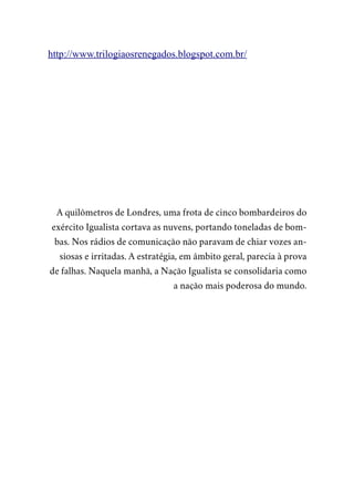 http://www.trilogiaosrenegados.blogspot.com.br/
A quilômetros de Londres, uma frota de cinco bombardeiros do
exército Igualista cortava as nuvens, portando toneladas de bom-
bas. Nos rádios de comunicação não paravam de chiar vozes an-
siosas e irritadas. A estratégia, em âmbito geral, parecia à prova
de falhas. Naquela manhã, a Nação Igualista se consolidaria como
a nação mais poderosa do mundo.
 