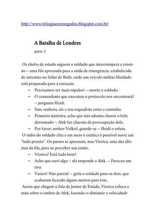 http://www.trilogiaosrenegados.blogspot.com.br/
A Batalha de Londres
parte 3
Os chefes de estado seguem o soldado que interrompera a reuni-
ão – uma fila apressada para a saída de emergência, estabelecida
de antemão no Salão de Baile, onde um veículo militar blindado
está preparado para a extração.
– Precisamos ser mais rápidos! – exorta o soldado.
– O comandante que executou o protocolo nos encontrará?
– pergunta Heidi.
– Sim, senhora, ele e seu esquadrão estão a caminho.
– Primeira ministra, acho que não adianta chorar o leite
derramado – Alek faz chacota da preocupação dela.
– Por favor, senhor Volkof, guarde-se – Heidi o refuta.
O rádio do soldado chia e em meio à estática é possível ouvir um
“tudo pronto”. Os passos se apressam, mas Viorica, uma das últi-
mas da fila, para ao perceber um estalo.
– Viorica? Está tudo bem?
– Acho que ouvi algo – ela responde a Alek. – Pareceu um
tiro.
– Vamos! Não parem! – grita o soldado para os dois, que
acabaram ficando alguns metros para trás.
Assim que chegam à Sala de Jantar de Estado, Viorica coloca a
mão sobre o ombro de Alek, fazendo-o diminuir a velocidade
 