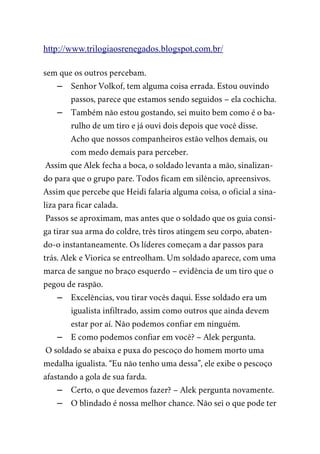 http://www.trilogiaosrenegados.blogspot.com.br/
sem que os outros percebam.
– Senhor Volkof, tem alguma coisa errada. Estou ouvindo
passos, parece que estamos sendo seguidos – ela cochicha.
– Também não estou gostando, sei muito bem como é o ba-
rulho de um tiro e já ouvi dois depois que você disse.
Acho que nossos companheiros estão velhos demais, ou
com medo demais para perceber.
Assim que Alek fecha a boca, o soldado levanta a mão, sinalizan-
do para que o grupo pare. Todos ficam em silêncio, apreensivos.
Assim que percebe que Heidi falaria alguma coisa, o oficial a sina-
liza para ficar calada.
Passos se aproximam, mas antes que o soldado que os guia consi-
ga tirar sua arma do coldre, três tiros atingem seu corpo, abaten-
do-o instantaneamente. Os líderes começam a dar passos para
trás. Alek e Viorica se entreolham. Um soldado aparece, com uma
marca de sangue no braço esquerdo – evidência de um tiro que o
pegou de raspão.
– Excelências, vou tirar vocês daqui. Esse soldado era um
igualista infiltrado, assim como outros que ainda devem
estar por aí. Não podemos confiar em ninguém.
– E como podemos confiar em você? – Alek pergunta.
O soldado se abaixa e puxa do pescoço do homem morto uma
medalha igualista. “Eu não tenho uma dessa”, ele exibe o pescoço
afastando a gola de sua farda.
– Certo, o que devemos fazer? – Alek pergunta novamente.
– O blindado é nossa melhor chance. Não sei o que pode ter
 