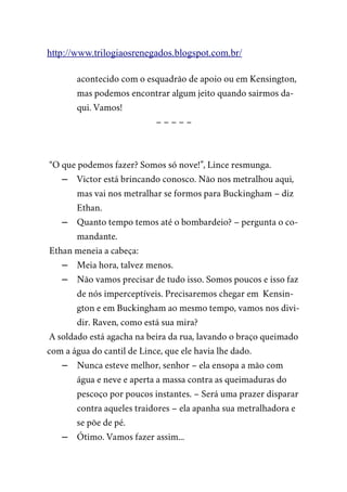 http://www.trilogiaosrenegados.blogspot.com.br/
acontecido com o esquadrão de apoio ou em Kensington,
mas podemos encontrar algum jeito quando sairmos da-
qui. Vamos!
– – – – –
“O que podemos fazer? Somos só nove!”, Lince resmunga.
– Victor está brincando conosco. Não nos metralhou aqui,
mas vai nos metralhar se formos para Buckingham – diz
Ethan.
– Quanto tempo temos até o bombardeio? – pergunta o co-
mandante.
Ethan meneia a cabeça:
– Meia hora, talvez menos.
– Não vamos precisar de tudo isso. Somos poucos e isso faz
de nós imperceptíveis. Precisaremos chegar em Kensin-
gton e em Buckingham ao mesmo tempo, vamos nos divi-
dir. Raven, como está sua mira?
A soldado está agacha na beira da rua, lavando o braço queimado
com a água do cantil de Lince, que ele havia lhe dado.
– Nunca esteve melhor, senhor – ela ensopa a mão com
água e neve e aperta a massa contra as queimaduras do
pescoço por poucos instantes. – Será uma prazer disparar
contra aqueles traidores – ela apanha sua metralhadora e
se põe de pé.
– Ótimo. Vamos fazer assim...
 