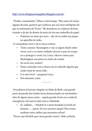 http://www.trilogiaosrenegados.blogspot.com.br/
“Perdão, comandante”, Ethan o interrompe. “Mas antes de tomar
alguma decisão, gostaria que soubesse que sou mais inteligente do
que as marionetes de Victor.” Ele desamarra os cadarços da bota,
tirando-a do pé; de dentro da meia ele tira um embrulho de papel.
– Podemos ser mais que nove – diz ele ao exibir um peque-
no aparelho de rádio.
O comandante sorri e dá as novas ordens:
– Tente contatar Kensington e veja se algum aliado sobre-
viveu, você e os outros saldados devem ir para lá recupe-
rar e proteger o avião. Eu, Lince e Raven vamos para
Buckingham encontrar os chefes de estado.
– Só vocês três, senhor?
– Estou contando com a chance de ter sobrado alguém que
ainda esteja do nosso lado.
– E se não tiver? – pergunta Lince.
– Nós daremos conta.
– – – – –
Os políticos já haviam chegado no Salão de Baile, cuja grande
parte da parede dos fundos havia desmoronado em um bombar-
deio de alguns meses antes – aquela grande fresta era a saída de
emergência e há metros dali estava o blindado.
– Ei, soldado... – Diedrik lê o nome bordado na farda do
homem – ... James. Só nós sairemos daqui? Não restou
nenhum outro militar que possamos salvar?
“Parece que Diedrik quer mais guarda-costas”, Alek cochicha
 