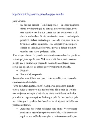 http://www.trilogiaosrenegados.blogspot.com.br/
para Viorica.
– Eu não sei, senhor – James responde. – Se sobrou alguém,
darão a vida para que eu consiga tirar vocês daqui. Pres-
tem atenção, nós iremos correr por uns dez metros a céu
aberto, serão alvos fáceis, precisarão correr o mais rápido
possível, e talvez mais do que isso – ele olha para os mem-
bros mais velhos do grupo. – Eu vou sair primeiro para
chegar ao veículo, destravar as portas e descer a rampa
traseira para vocês poderem subir.
Eles se aproximam da parede, se escondendo nas bordas que fica-
ram de pé. James pede para Alek contar até dez a partir do mo-
mento que o militar sair correndo e quando a contagem zerar
será a vez dos chefes de estado correrem para o blindado.
– Pronto?
– Sim – Alek responde.
James olha uma última vez para o enorme salão e sai correndo
em direção ao blindado.
“Um, dois, três,quatro, cinco”, Alek para a contagem quando
ouve o ruído de motores nas redondezas. Há menos de três me-
tros de James alcançar o veículo, os cinco caminhões roubados
por Victor chegam no pátio. Assim que pula da carroceria, a pri-
mei coisa que o Igualista faz é conferir se há alguma medalha no
pescoço de James.
– Agradeço por trazer os líderes para mim – Victor ergue
sua arma e metralha o peito do soldado. – Sei que estão
aqui, na sua saída de emergência. Nós somos a saída, se-
 