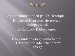Após a morte de seu pai, D. Henrique,
D. Afonso Henriques desejava a
indepencência
do Condado Portucalense.
Este Condado era governado por
D. Teresa, apoiada pela nobreza
galega.