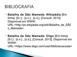 

Batalha de São Mamede: Wikipédia [Em
linha]. [S.l.] : [s.n.] , [s.d.], [Consult. 2013].
Disponível em WWW:
URL:<http://pt.wikipedia.org/wiki/Batalha_de_SÃ£
o_Mamede>.



Batalha de São Mamede: Diigo [Em linha].
[S.l.] : [s.n.] , [s.d.], [Consult. 2013]. Disponível em
WWW:
URL:<https://www.diigo.com/user/bibliotecacosta>
.

 