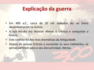 Explicação da guerraEm 490 a.C., cerca de 20 mil soldados do rei Dariodesembarcaram na Grécia.A sua missão era destruir Atenas e Eritreia e conquistar a Grécia.Este conflito foi dos mais dramáticos da Antiguidade .Depois de arrasar Eritreia e escravizar os seus habitantes, os persas partiram para o seu alvo principal, Atenas. 