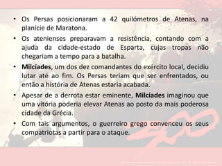 Os Persasposicionaram a 42 quilómetros de Atenas, na planície de Maratona. Os atenienses preparavam a resistência, contando com a ajuda da cidade-estado de Esparta, cujas tropas não chegariam a tempo para a batalha. Milcíades, um dos dez comandantes do exército local, decidiu lutar até ao fim. Os Persas teriam que ser enfrentados, ou então a história de Atenas estaria acabada.Apesar de a derrota estar eminente, Milcíades imaginou que uma vitória poderia elevar Atenas ao posto da mais poderosa cidade da Grécia. Com tais argumentos, o guerreiro grego convenceu os seus compatriotas a partir para o ataque.