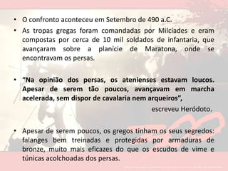 O confronto aconteceu em Setembro de 490 a.C. As tropas gregas foram comandadas por Milcíades e eram compostas por cerca de 10 mil soldados de infantaria, que avançaram sobre a planície de Maratona, onde se encontravam os persas. “Na opinião dos persas, os atenienses estavam loucos. Apesar de serem tão poucos, avançavam em marcha acelerada, sem dispor de cavalaria nem arqueiros”, escreveu Heródoto. Apesar de serem poucos, os gregos tinham os seus segredos: falanges bem treinadas e protegidas por armaduras de bronze, muito mais eficazes do que os escudos de vime e túnicas acolchoadas dos persas. 
