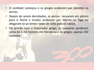 O combate começou e os gregos acabaram por derrotar os persas.Depois de serem derrotados, os persas  recuaram em pânico para o litoral e muitos acabaram por morrer na fuga ou afogaram-se ao tentar nadar de volta para os navios. De acordo com o historiador grego, os invasores perderam cerca de 6 mil homens em Maratona e os gregos, apenas 192 soldados.