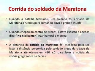 Corrida do soldado da MaratonaQuando a batalha terminou, um soldado foi enviado de Maratona a Atenas para contar ao povo o grande triunfo.Quando chegou ao centro de Atenas, estava exausto e apenas dizer "Nenikikamen" (Ganhámos) e morreu.A distância da corrida da Maratona foi escolhida para ser igual à distância percorrida pelo soldado grego da cidade de Maratona até Atenas em 490 a.C. para levar a notícia da vitória grega sobre os Persas.