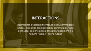 INTERACTIONS 
Representa o total de interações (likes, comments e 
shares) que a sua página recebeu durante o período 
analisado, influenciando a taxa de Engagement e o 
número final de Talking About. 
 