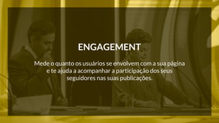 ENGAGEMENT 
Mede o quanto os usuários se envolvem com a sua página 
e te ajuda a acompanhar a participação dos seus 
seguidores nas suas publicações. 
 