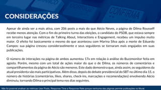 Apesar de ainda ser a mais ativa, com 206 posts a mais do que Aécio Neves, a página de Dilma Rousseff 
recebe menos atenção. Com o fim do primeiro turno das eleições, o candidato do PSDB, que estava sempre 
em terceiro lugar nas métricas de Talking About, Interactions e Engagement, recebeu um impulso muito 
maior. O efeito foi basicamente o mesmo do que aconteceu com Marina Silva após a morte de Eduardo 
Campos: sua página cresceu consideravelmente e seus seguidores se tornaram mais engajados em suas 
publicações. 
O número de interações na página de ambos aumentou 17x em relação à análise do Buzzmonitor feita em 
agosto. Porém, mesmo com um total de ações maior do que o de Dilma, os números de comentários e 
compartilhamentos da página de Aécio são menores. Este dado demonstra que, ainda assim, os seguidores da 
atual presidenta são mais participativos. Além disso, depois do debate presidencial do SBT no último dia 15, o 
número de histórias (comentários, likes, shares, check-ins, marcações e recomendações) envolvendo Aécio 
diminuiu, tornando Dilma o principal tema nos dias seguintes. 
Não foi possível analisar as métricas User Posts, Response Time e Response Rate porque nenhuma das páginas permite publicações no Mural. 
 