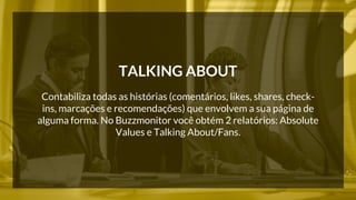 TALKING ABOUT 
Contabiliza todas as histórias (comentários, likes, shares, check-ins, 
marcações e recomendações) que envolvem a sua página de 
alguma forma. No Buzzmonitor você obtém 2 relatórios: Absolute 
Values e Talking About/Fans. 
 